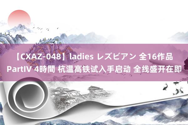 【CXAZ-048】ladies レズビアン 全16作品 PartIV 4時間 杭温高铁试入手启动 全线盛开在即