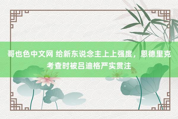 哥也色中文网 给新东说念主上上强度，恩德里克考查时被吕迪格严实贯注