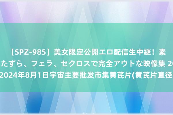 【SPZ-985】美女限定公開エロ配信生中継！素人娘、カップルたちがいたずら、フェラ、セクロスで完全アウトな映像集 2024年8月1日宇宙主要批发市集黄芪片(黄芪片直径0.6-0.8cm)价钱行情