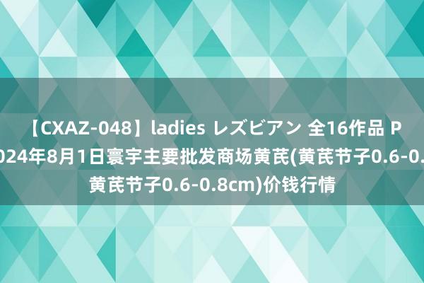 【CXAZ-048】ladies レズビアン 全16作品 PartIV 4時間 2024年8月1日寰宇主要批发商场黄芪(黄芪节子0.6-0.8cm)价钱行情