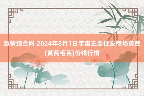 激情综合网 2024年8月1日宇宙主要批发商场黄芪(黄芪毛芪)价钱行情