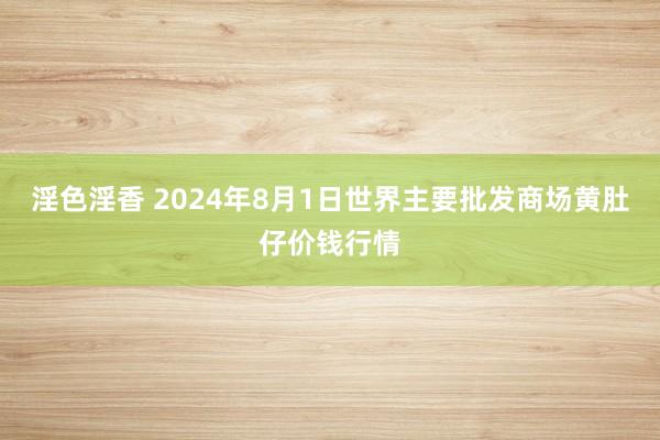 淫色淫香 2024年8月1日世界主要批发商场黄肚仔价钱行情