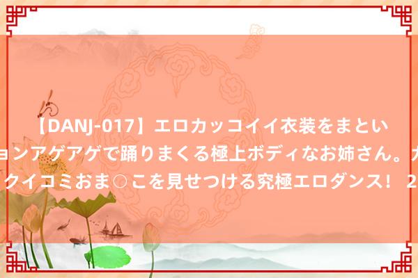 【DANJ-017】エロカッコイイ衣装をまとい、エグイポーズでテンションアゲアゲで踊りまくる極上ボディなお姉さん。ガンガンに腰を振り、クイコミおま○こを見せつける究極エロダンス！ 2 2024年8月1日世界主要批发市集黄河蜜价钱行情