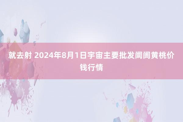 就去射 2024年8月1日宇宙主要批发阛阓黄桃价钱行情