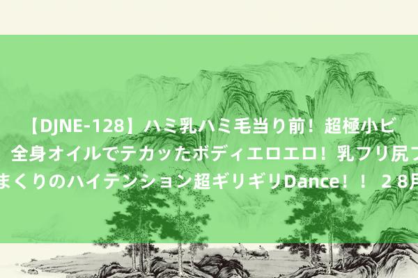 【DJNE-128】ハミ乳ハミ毛当り前！超極小ビキニでテンションアゲアゲ、全身オイルでテカッたボディエロエロ！乳フリ尻フリまくりのハイテンション超ギリギリDance！！ 2 8月1日金至尊黄金价钱727元/克