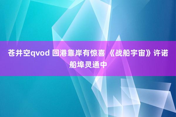 苍井空qvod 回港靠岸有惊喜 《战船宇宙》许诺船埠灵通中