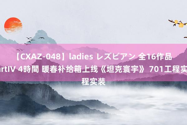 【CXAZ-048】ladies レズビアン 全16作品 PartIV 4時間 暖春补给箱上线《坦克寰宇》 701工程实装