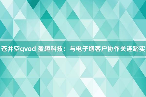 苍井空qvod 盈趣科技：与电子烟客户协作关连踏实