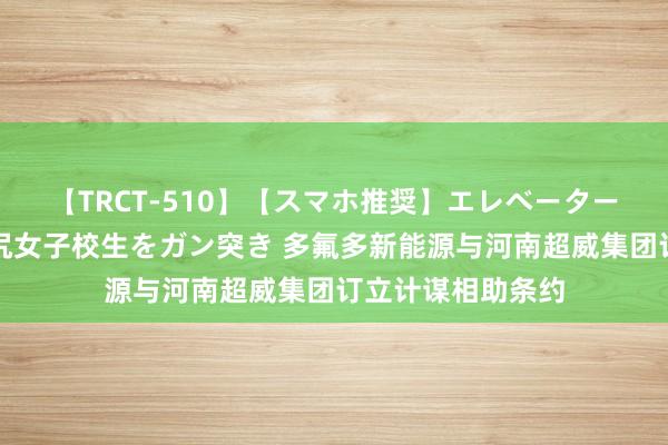 【TRCT-510】【スマホ推奨】エレベーターに挟まれたデカ尻女子校生をガン突き 多氟多新能源与河南超威集团订立计谋相助条约