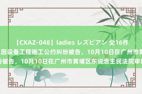 【CXAZ-048】ladies レズビアン 全16作品 PartIV 4時間 上海建工因设备工程施工公约纠纷被告，10月10日在广州市黄埔区东说念主民法院审理