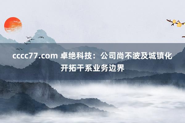 cccc77.com 卓绝科技：公司尚不波及城镇化开拓干系业务边界