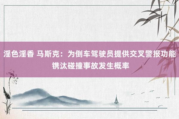 淫色淫香 马斯克：为倒车驾驶员提供交叉警报功能 镌汰碰撞事故发生概率