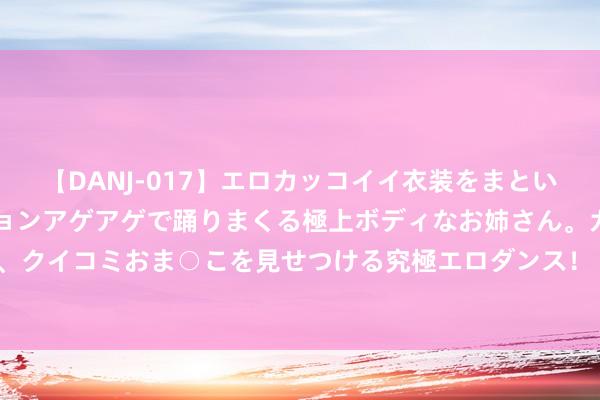 【DANJ-017】エロカッコイイ衣装をまとい、エグイポーズでテンションアゲアゲで踊りまくる極上ボディなお姉さん。ガンガンに腰を振り、クイコミおま○こを見せつける究極エロダンス！ 2 高端MPV新选择！上汽民众威然上市 28.68万起售