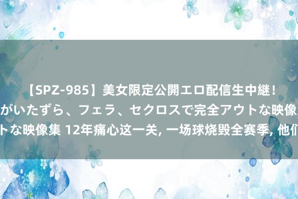 【SPZ-985】美女限定公開エロ配信生中継！素人娘、カップルたちがいたずら、フェラ、セクロスで完全アウトな映像集 12年痛心这一关， 一场球烧毁全赛季， 他们终于追不动了