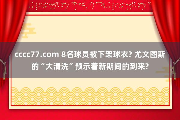 cccc77.com 8名球员被下架球衣? 尤文图斯的“大清洗”预示着新期间的到来?