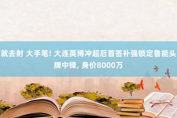 就去射 大手笔! 大连英博冲超后首签补强锁定鲁能头牌中锋， 身价8000万