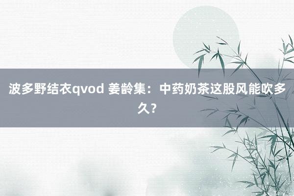 波多野结衣qvod 姜龄集：中药奶茶这股风能吹多久？