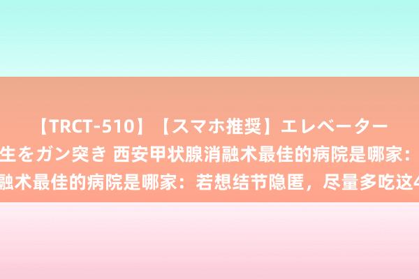 【TRCT-510】【スマホ推奨】エレベーターに挟まれたデカ尻女子校生をガン突き 西安甲状腺消融术最佳的病院是哪家：若想结节隐匿，尽量多吃这4物