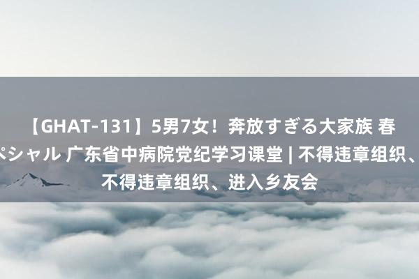 【GHAT-131】5男7女！奔放すぎる大家族 春の2時間スペシャル 广东省中病院党纪学习课堂 | 不得违章组织、进入乡友会