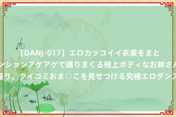 【DANJ-017】エロカッコイイ衣装をまとい、エグイポーズでテンションアゲアゲで踊りまくる極上ボディなお姉さん。ガンガンに腰を振り、クイコミおま○こを見せつける究極エロダンス！ 2 儿慈会河南团队施展东说念主曾挟制患儿母亲？爆料东说念主称曾向警方举报，民警称左证不充分未立案