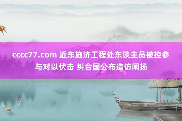 cccc77.com 近东施济工程处东谈主员被控参与对以伏击 纠合国公布造访阐扬