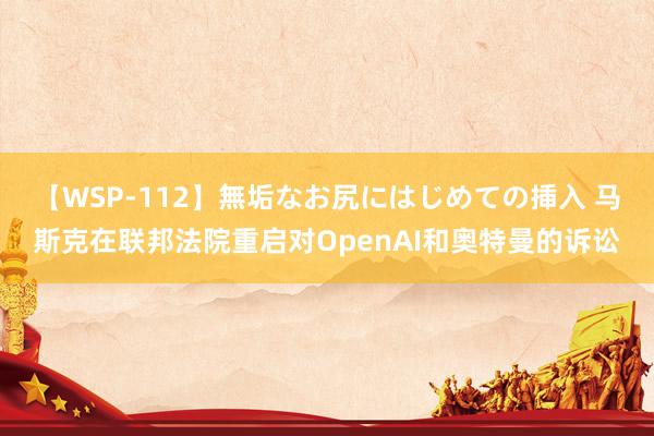 【WSP-112】無垢なお尻にはじめての挿入 马斯克在联邦法院重启对OpenAI和奥特曼的诉讼