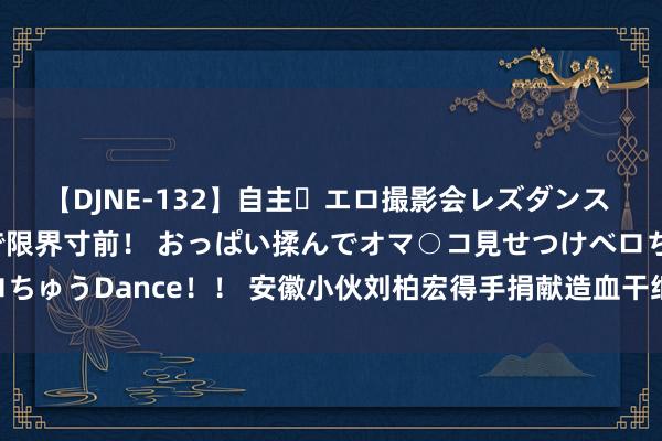 【DJNE-132】自主・エロ撮影会レズダンス 透け透けベビードールで限界寸前！ おっぱい揉んでオマ○コ見せつけベロちゅうDance！！ 安徽小伙刘柏宏得手捐献造血干细胞_大皖新闻 | 安徽网