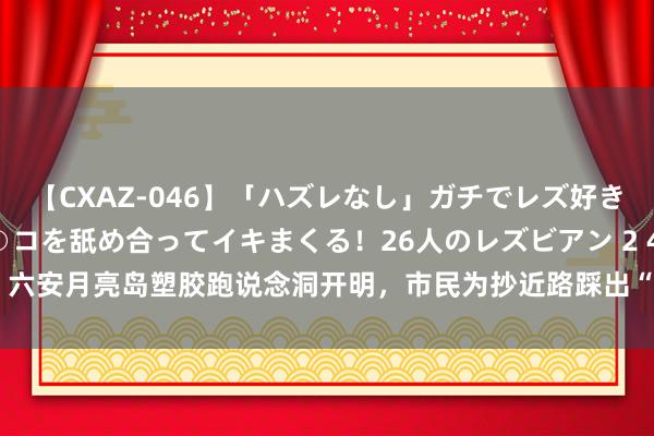 【CXAZ-046】「ハズレなし」ガチでレズ好きなお姉さんたちがオマ○コを舐め合ってイキまくる！26人のレズビアン 2 4時間 六安月亮岛塑胶跑说念洞开明，市民为抄近路踩出“演义念”_大皖新闻 | 安徽网