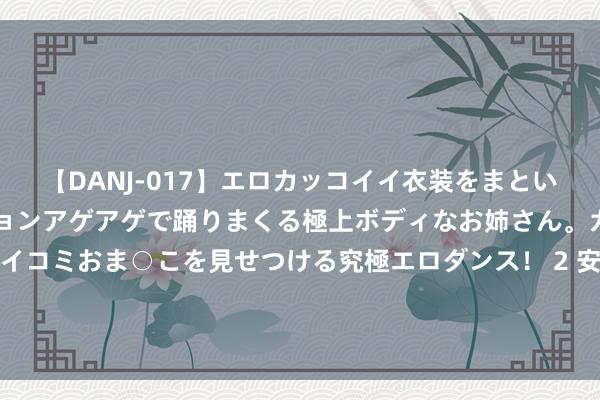 【DANJ-017】エロカッコイイ衣装をまとい、エグイポーズでテンションアゲアゲで踊りまくる極上ボディなお姉さん。ガンガンに腰を振り、クイコミおま○こを見せつける究極エロダンス！ 2 安徽领先建树宇宙省级层面企业全生命周期电子化办理系统_大皖新闻 | 安徽网