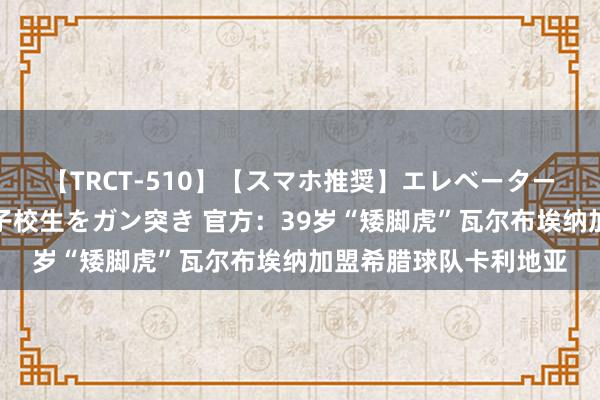 【TRCT-510】【スマホ推奨】エレベーターに挟まれたデカ尻女子校生をガン突き 官方：39岁“矮脚虎”瓦尔布埃纳加盟希腊球队卡利地亚