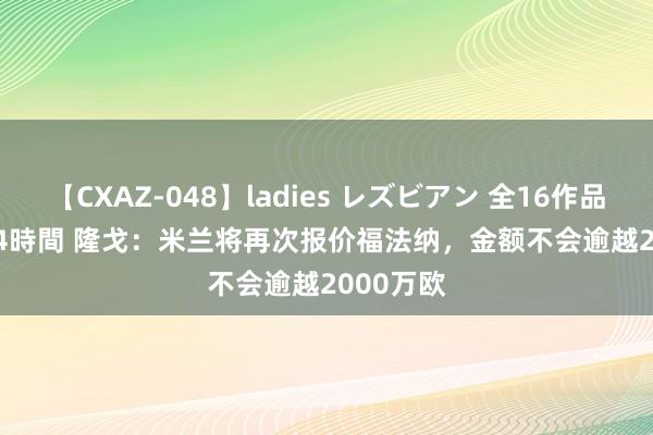 【CXAZ-048】ladies レズビアン 全16作品 PartIV 4時間 隆戈：米兰将再次报价福法纳，金额不会逾越2000万欧