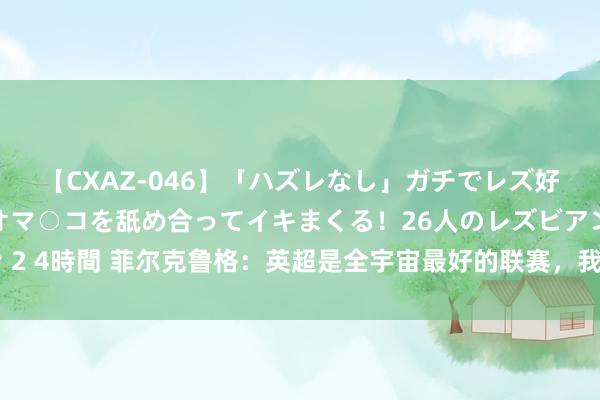 【CXAZ-046】「ハズレなし」ガチでレズ好きなお姉さんたちがオマ○コを舐め合ってイキまくる！26人のレズビアン 2 4時間 菲尔克鲁格：英超是全宇宙最好的联赛，我能在西汉姆联进许多球