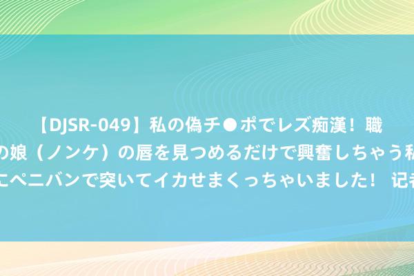 【DJSR-049】私の偽チ●ポでレズ痴漢！職場で見かけたカワイイあの娘（ノンケ）の唇を見つめるだけで興奮しちゃう私は欲求を抑えられずにペニバンで突いてイカせまくっちゃいました！ 记者：莱比锡加入切尔基争夺战，转会总价1500万-2000万欧