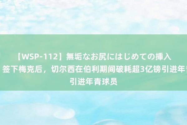 【WSP-112】無垢なお尻にはじめての挿入 邮报：签下梅克后，切尔西在伯利期间破耗超3亿镑引进年青球员