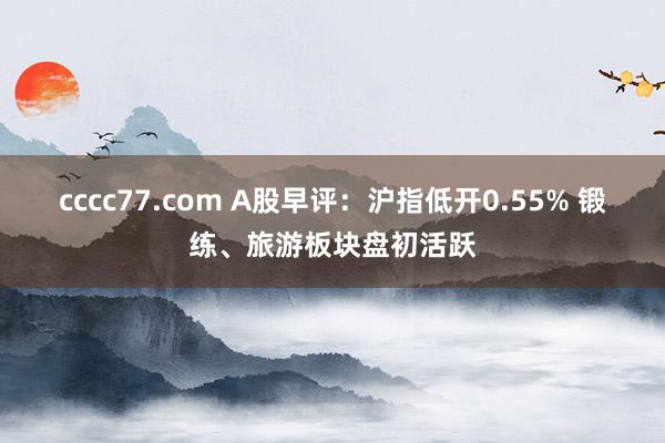 cccc77.com A股早评：沪指低开0.55% 锻练、旅游板块盘初活跃