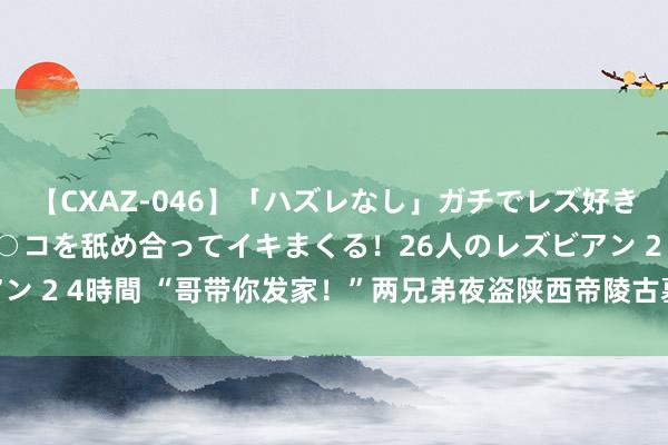 【CXAZ-046】「ハズレなし」ガチでレズ好きなお姉さんたちがオマ○コを舐め合ってイキまくる！26人のレズビアン 2 4時間 “哥带你发家！”两兄弟夜盗陕西帝陵古墓，被赶紧握获！