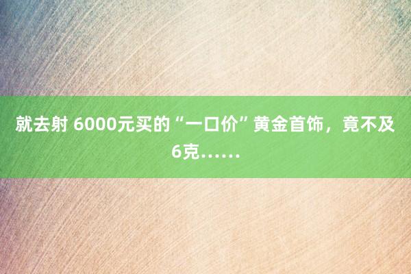 就去射 6000元买的“一口价”黄金首饰，竟不及6克……