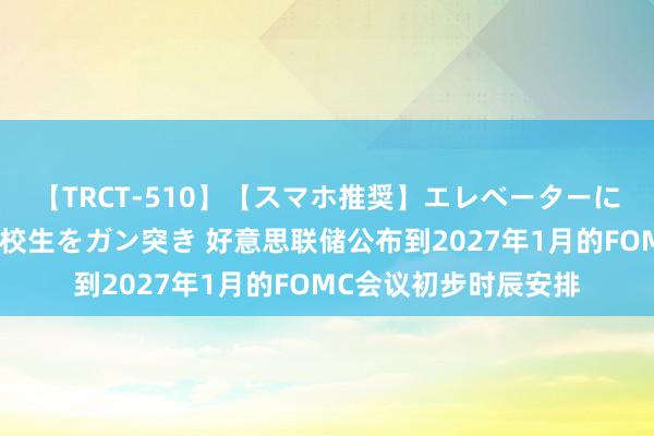 【TRCT-510】【スマホ推奨】エレベーターに挟まれたデカ尻女子校生をガン突き 好意思联储公布到2027年1月的FOMC会议初步时辰安排