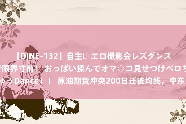 【DJNE-132】自主・エロ撮影会レズダンス 透け透けベビードールで限界寸前！ おっぱい揉んでオマ○コ見せつけベロちゅうDance！！ 原油期货冲突200日迁徙均线，中东弥留格式激勉周涨幅超3%