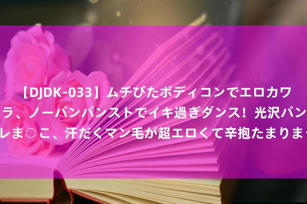 【DJDK-033】ムチぴたボディコンでエロカワGALや爆乳お姉さんが胸チラ、ノーパンパンストでイキ過ぎダンス！光沢パンストから透けたムレムレま○こ、汗だくマン毛が超エロくて辛抱たまりまっしぇん！ 2 8月9日棉纱期货收盘高潮0.81%，报19190元