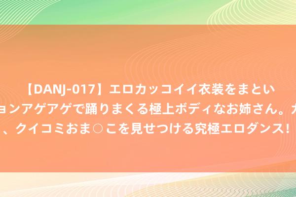 【DANJ-017】エロカッコイイ衣装をまとい、エグイポーズでテンションアゲアゲで踊りまくる極上ボディなお姉さん。ガンガンに腰を振り、クイコミおま○こを見せつける究極エロダンス！ 2 8月9日棉花期货收盘飞腾1.49%，报13630元