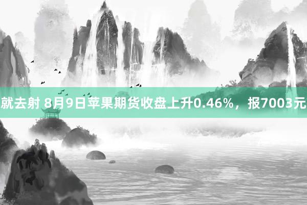 就去射 8月9日苹果期货收盘上升0.46%，报7003元