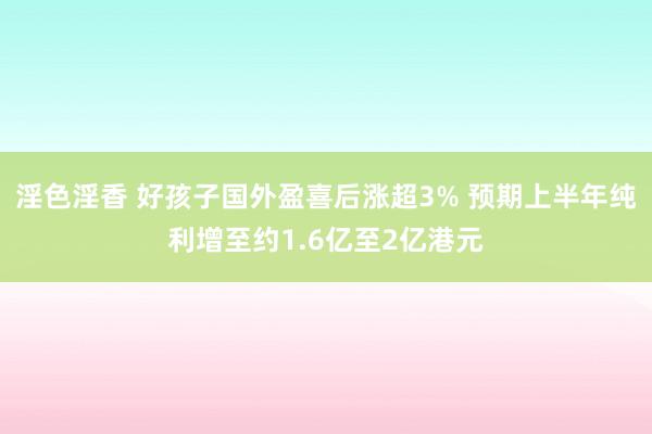 淫色淫香 好孩子国外盈喜后涨超3% 预期上半年纯利增至约1.6亿至2亿港元