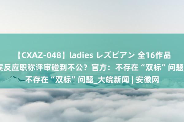 【CXAZ-048】ladies レズビアン 全16作品 PartIV 4時間 西宾反应职称评审碰到不公？官方：不存在“双标”问题_大皖新闻 | 安徽网