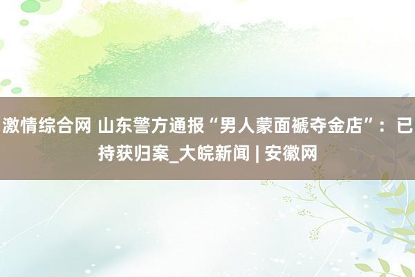 激情综合网 山东警方通报“男人蒙面褫夺金店”：已持获归案_大皖新闻 | 安徽网