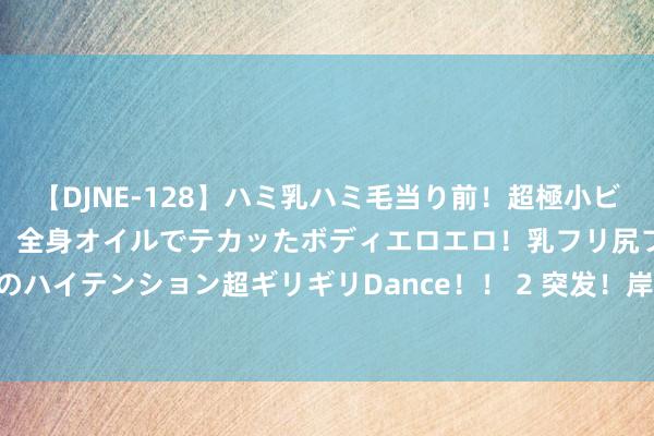 【DJNE-128】ハミ乳ハミ毛当り前！超極小ビキニでテンションアゲアゲ、全身オイルでテカッたボディエロエロ！乳フリ尻フリまくりのハイテンション超ギリギリDance！！ 2 突发！岸田文雄将辞任首相_大皖新闻 | 安徽网