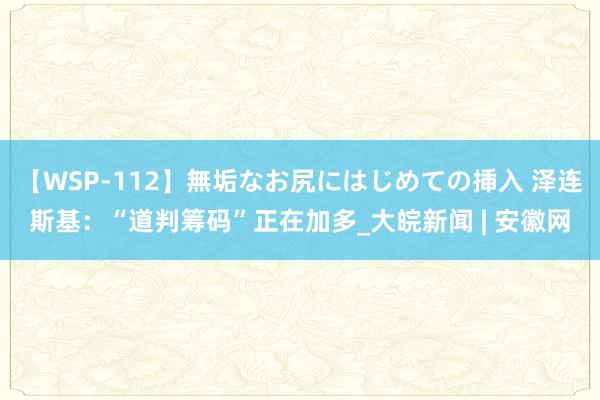 【WSP-112】無垢なお尻にはじめての挿入 泽连斯基：“道判筹码”正在加多_大皖新闻 | 安徽网