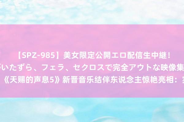 【SPZ-985】美女限定公開エロ配信生中継！素人娘、カップルたちがいたずら、フェラ、セクロスで完全アウトな映像集 《天赐的声息5》新晋音乐结伴东说念主惊艳亮相：实力派唱将带来无尽惊喜！