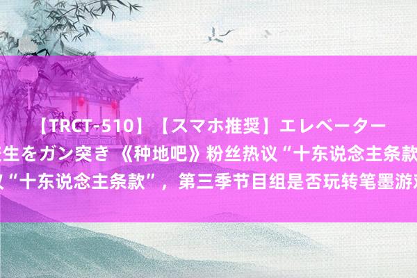 【TRCT-510】【スマホ推奨】エレベーターに挟まれたデカ尻女子校生をガン突き 《种地吧》粉丝热议“十东说念主条款”，第三季节目组是否玩转笔墨游戏引争议