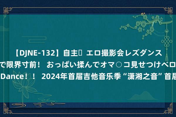 【DJNE-132】自主・エロ撮影会レズダンス 透け透けベビードールで限界寸前！ おっぱい揉んでオマ○コ見せつけベロちゅうDance！！ 2024年首届吉他音乐季“潇湘之音”首届“东安杯”吉他艺术展演散伙